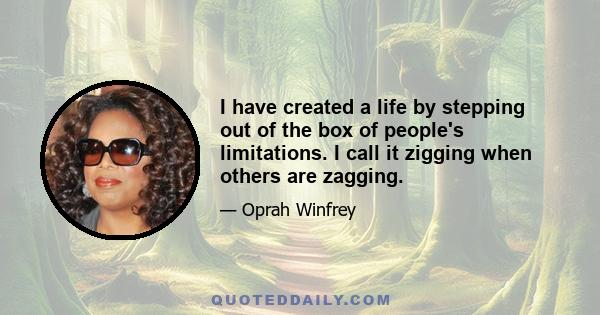 I have created a life by stepping out of the box of people's limitations. I call it zigging when others are zagging.