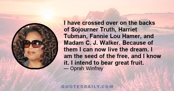 I have crossed over on the backs of Sojourner Truth, Harriet Tubman, Fannie Lou Hamer, and Madam C. J. Walker. Because of them I can now live the dream. I am the seed of the free, and I know it. I intend to bear great