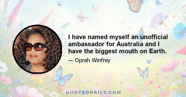 I have named myself an unofficial ambassador for Australia and I have the biggest mouth on Earth.