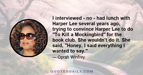 I interviewed - no - had lunch with Harper Lee several years ago, trying to convince Harper Lee to do To Kill a Mockingbird for the book club. She wouldn't do it. She said, Honey, I said everything I wanted to say.