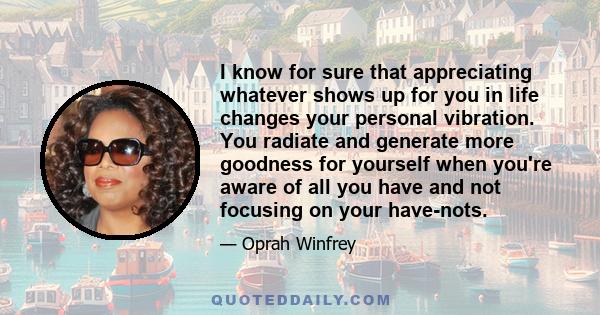 I know for sure that appreciating whatever shows up for you in life changes your personal vibration. You radiate and generate more goodness for yourself when you're aware of all you have and not focusing on your