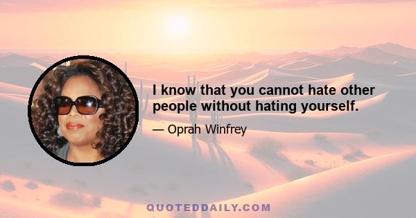 I know that you cannot hate other people without hating yourself.