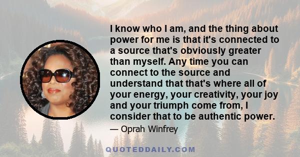 I know who I am, and the thing about power for me is that it's connected to a source that's obviously greater than myself. Any time you can connect to the source and understand that that's where all of your energy, your 