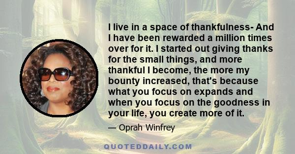 I live in a space of thankfulness- And I have been rewarded a million times over for it. I started out giving thanks for the small things, and more thankful I become, the more my bounty increased, that's because what