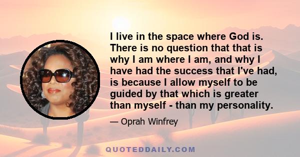 I live in the space where God is. There is no question that that is why I am where I am, and why I have had the success that I've had, is because I allow myself to be guided by that which is greater than myself - than