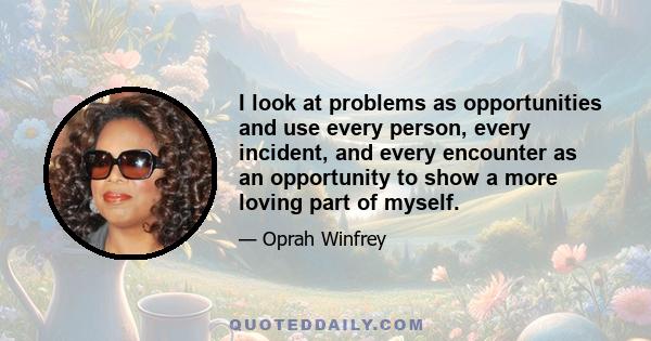 I look at problems as opportunities and use every person, every incident, and every encounter as an opportunity to show a more loving part of myself.