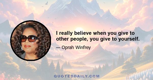 I really believe when you give to other people, you give to yourself.