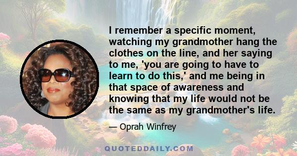 I remember a specific moment, watching my grandmother hang the clothes on the line, and her saying to me, 'you are going to have to learn to do this,' and me being in that space of awareness and knowing that my life