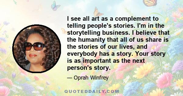 I see all art as a complement to telling people's stories. I'm in the storytelling business. I believe that the humanity that all of us share is the stories of our lives, and everybody has a story. Your story is as