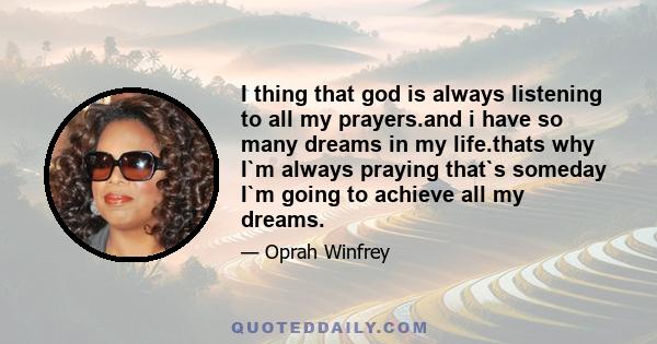 I thing that god is always listening to all my prayers.and i have so many dreams in my life.thats why I`m always praying that`s someday I`m going to achieve all my dreams.