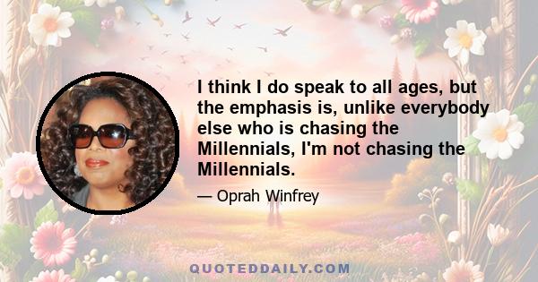 I think I do speak to all ages, but the emphasis is, unlike everybody else who is chasing the Millennials, I'm not chasing the Millennials.