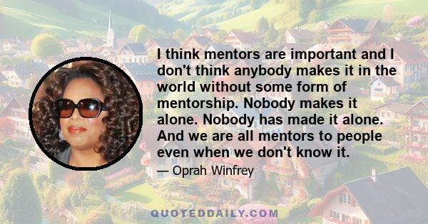 I think mentors are important and I don't think anybody makes it in the world without some form of mentorship. Nobody makes it alone. Nobody has made it alone. And we are all mentors to people even when we don't know it.