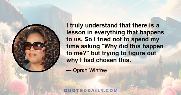 I truly understand that there is a lesson in everything that happens to us. So I tried not to spend my time asking Why did this happen to me? but trying to figure out why I had chosen this.