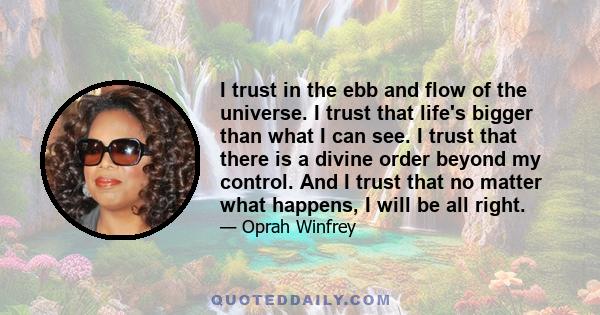 I trust in the ebb and flow of the universe. I trust that life's bigger than what I can see. I trust that there is a divine order beyond my control. And I trust that no matter what happens, I will be all right.