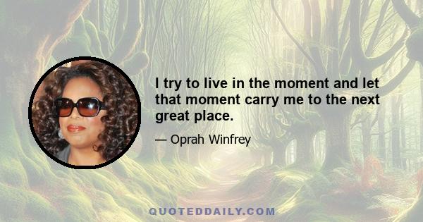 I try to live in the moment and let that moment carry me to the next great place.