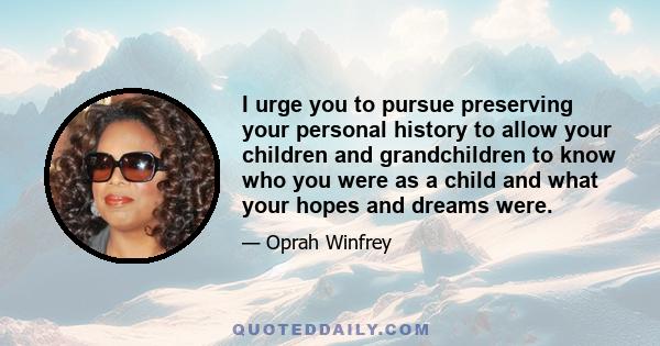 I urge you to pursue preserving your personal history to allow your children and grandchildren to know who you were as a child and what your hopes and dreams were.