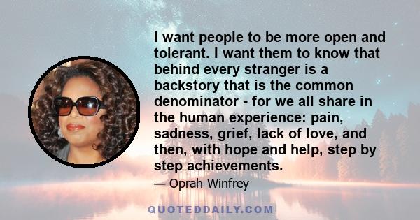 I want people to be more open and tolerant. I want them to know that behind every stranger is a backstory that is the common denominator - for we all share in the human experience: pain, sadness, grief, lack of love,