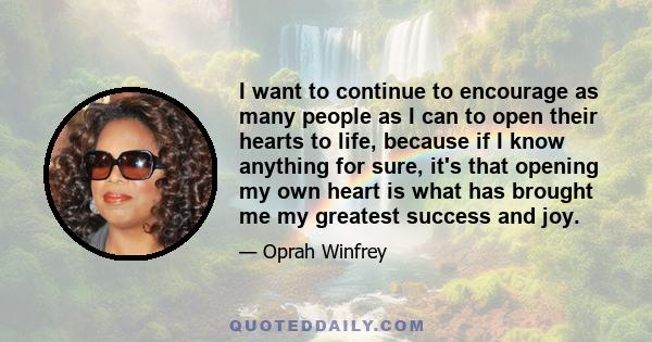 I want to continue to encourage as many people as I can to open their hearts to life, because if I know anything for sure, it's that opening my own heart is what has brought me my greatest success and joy.