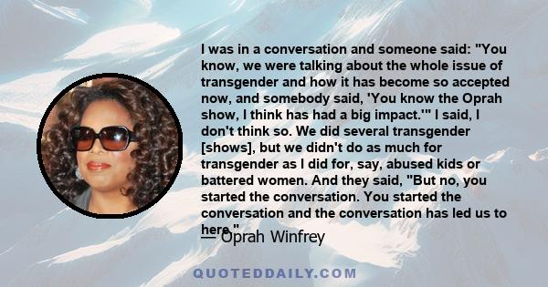 I was in a conversation and someone said: You know, we were talking about the whole issue of transgender and how it has become so accepted now, and somebody said, 'You know the Oprah show, I think has had a big impact.' 