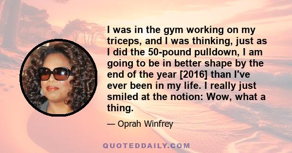 I was in the gym working on my triceps, and I was thinking, just as I did the 50-pound pulldown, I am going to be in better shape by the end of the year [2016] than I've ever been in my life. I really just smiled at the 