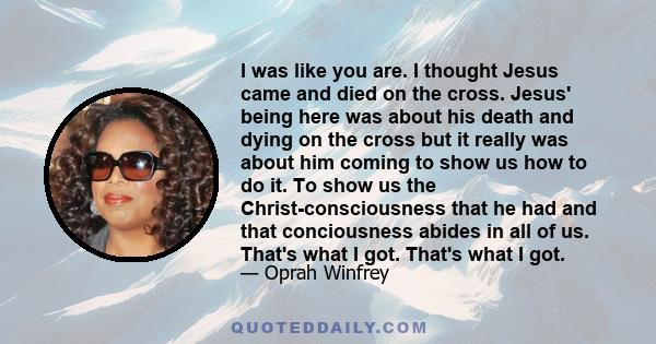 I was like you are. I thought Jesus came and died on the cross. Jesus' being here was about his death and dying on the cross but it really was about him coming to show us how to do it. To show us the