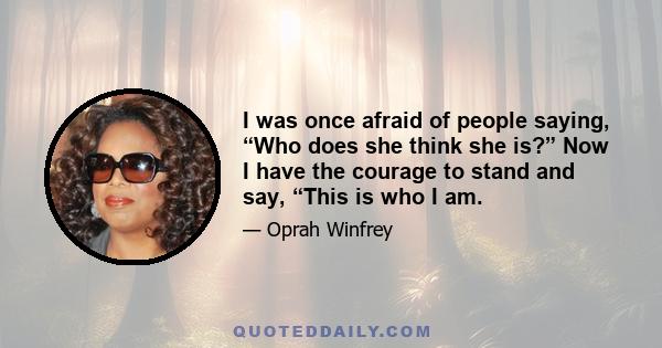 I was once afraid of people saying, “Who does she think she is?” Now I have the courage to stand and say, “This is who I am.