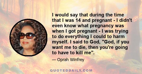 I would say that during the time that I was 14 and pregnant - I didn't even know what pregnancy was when I got pregnant - I was trying to do everything I could to harm myself. I said to God, God, if you want me to die,