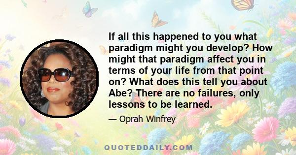 If all this happened to you what paradigm might you develop? How might that paradigm affect you in terms of your life from that point on? What does this tell you about Abe? There are no failures, only lessons to be