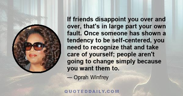 If friends disappoint you over and over, that's in large part your own fault. Once someone has shown a tendency to be self-centered, you need to recognize that and take care of yourself; people aren't going to change