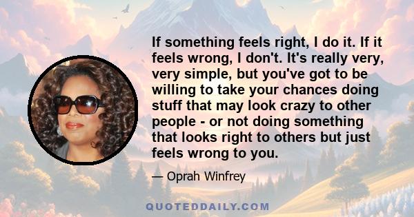 If something feels right, I do it. If it feels wrong, I don't. It's really very, very simple, but you've got to be willing to take your chances doing stuff that may look crazy to other people - or not doing something