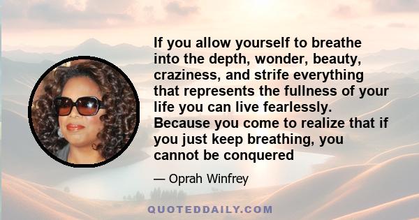 If you allow yourself to breathe into the depth, wonder, beauty, craziness, and strife everything that represents the fullness of your life you can live fearlessly. Because you come to realize that if you just keep