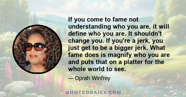 If you come to fame not understanding who you are, it will define who you are. It shouldn't change you. If you're a jerk, you just get to be a bigger jerk. What fame does is magnify who you are and puts that on a