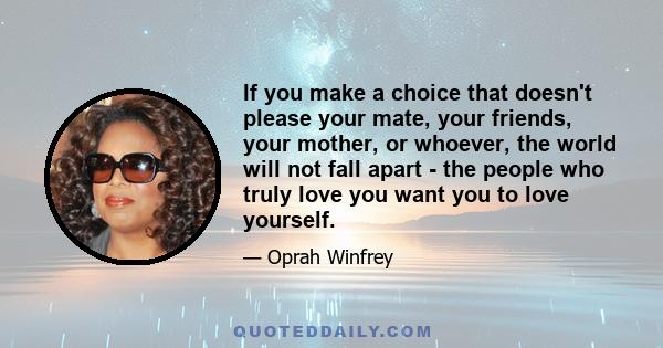 If you make a choice that doesn't please your mate, your friends, your mother, or whoever, the world will not fall apart - the people who truly love you want you to love yourself.