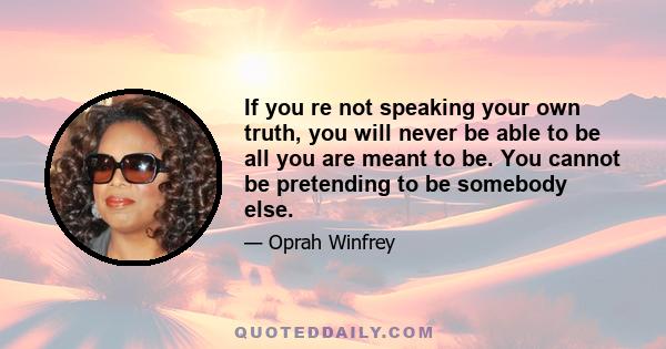 If you re not speaking your own truth, you will never be able to be all you are meant to be. You cannot be pretending to be somebody else.