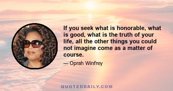 If you seek what is honorable, what is good, what is the truth of your life, all the other things you could not imagine come as a matter of course.