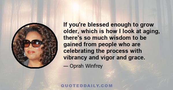 If you're blessed enough to grow older, which is how I look at aging, there's so much wisdom to be gained from people who are celebrating the process with vibrancy and vigor and grace.