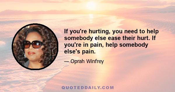 If you're hurting, you need to help somebody else ease their hurt. If you're in pain, help somebody else's pain.