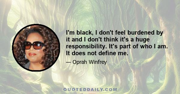 I'm black, I don't feel burdened by it and I don't think it's a huge responsibility. It's part of who I am. It does not define me.