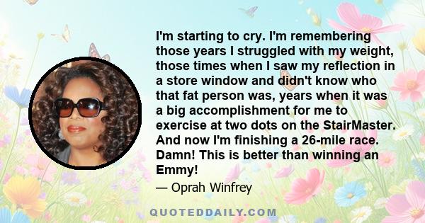 I'm starting to cry. I'm remembering those years I struggled with my weight, those times when I saw my reflection in a store window and didn't know who that fat person was, years when it was a big accomplishment for me