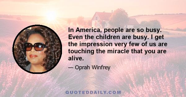 In America, people are so busy. Even the children are busy. I get the impression very few of us are touching the miracle that you are alive.