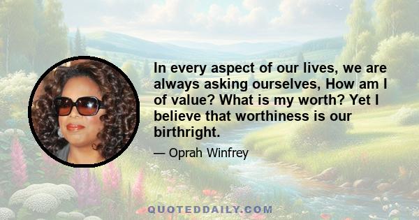 In every aspect of our lives, we are always asking ourselves, How am I of value? What is my worth? Yet I believe that worthiness is our birthright.