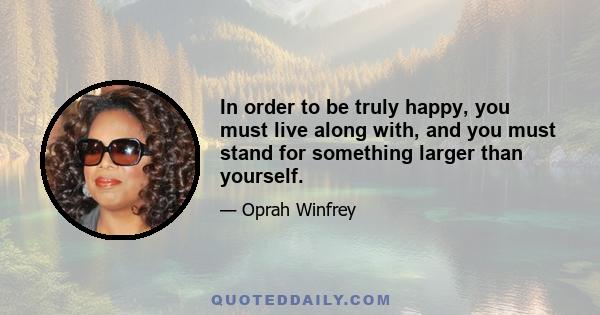 In order to be truly happy, you must live along with, and you must stand for something larger than yourself.