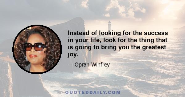 Instead of looking for the success in your life, look for the thing that is going to bring you the greatest joy.