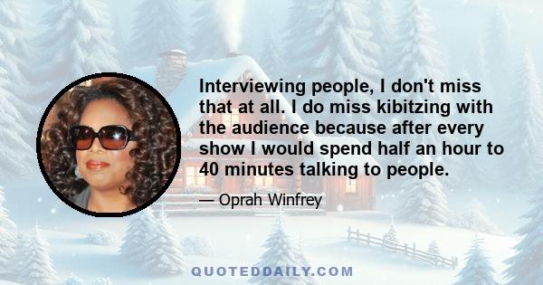 Interviewing people, I don't miss that at all. I do miss kibitzing with the audience because after every show I would spend half an hour to 40 minutes talking to people.