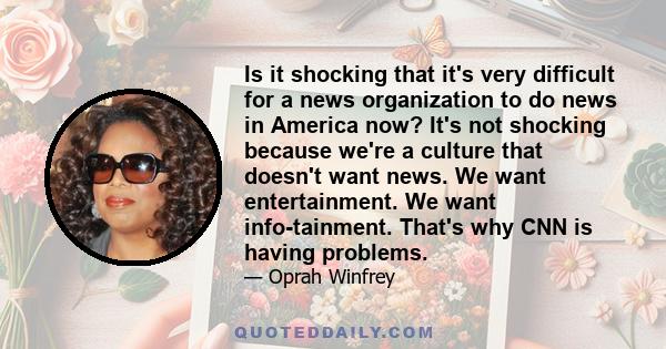 Is it shocking that it's very difficult for a news organization to do news in America now? It's not shocking because we're a culture that doesn't want news. We want entertainment. We want info-tainment. That's why CNN