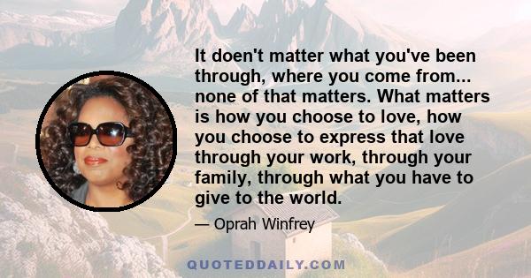 It doen't matter what you've been through, where you come from... none of that matters. What matters is how you choose to love, how you choose to express that love through your work, through your family, through what