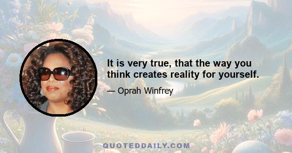 It is very true, that the way you think creates reality for yourself.