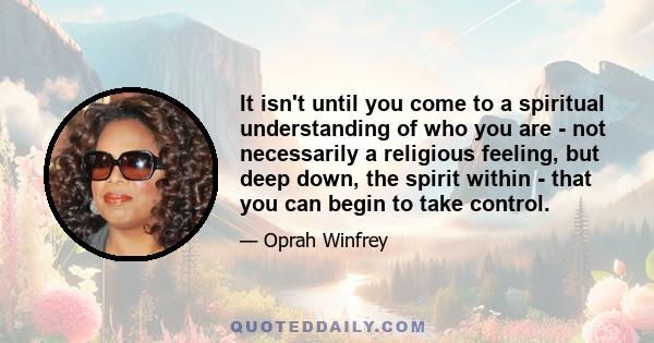 It isn't until you come to a spiritual understanding of who you are - not necessarily a religious feeling, but deep down, the spirit within - that you can begin to take control.