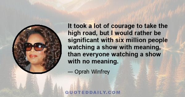 It took a lot of courage to take the high road, but I would rather be significant with six million people watching a show with meaning, than everyone watching a show with no meaning.