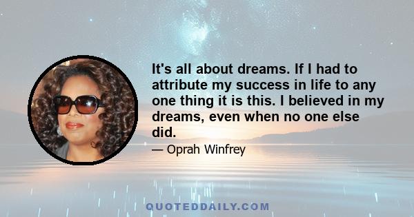 It's all about dreams. If I had to attribute my success in life to any one thing it is this. I believed in my dreams, even when no one else did.